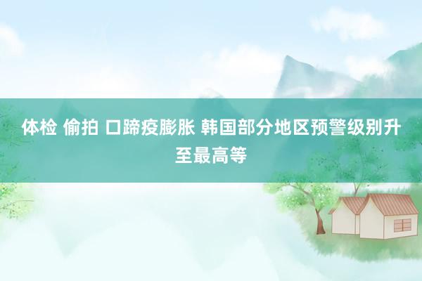 体检 偷拍 口蹄疫膨胀 韩国部分地区预警级别升至最高等