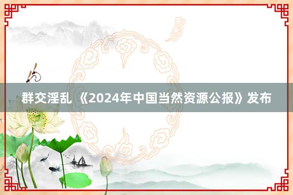 群交淫乱 《2024年中国当然资源公报》发布
