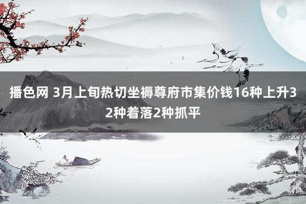 播色网 3月上旬热切坐褥尊府市集价钱16种上升32种着落2种抓平
