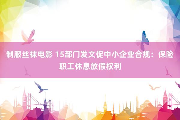 制服丝袜电影 15部门发文促中小企业合规：保险职工休息放假权利