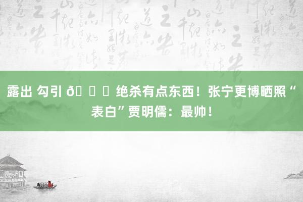 露出 勾引 👊绝杀有点东西！张宁更博晒照“表白”贾明儒：最帅！