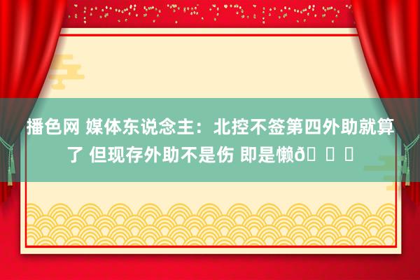 播色网 媒体东说念主：北控不签第四外助就算了 但现存外助不是伤 即是懒😓
