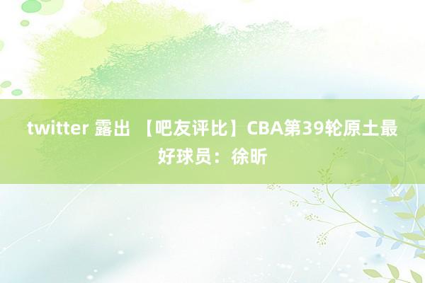 twitter 露出 【吧友评比】CBA第39轮原土最好球员：徐昕
