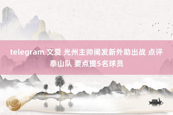 telegram 文爱 光州主帅阐发新外助出战 点评泰山队 要点提5名球员