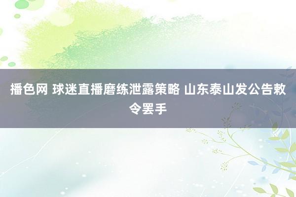 播色网 球迷直播磨练泄露策略 山东泰山发公告敕令罢手