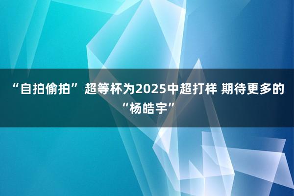 “自拍偷拍” 超等杯为2025中超打样 期待更多的“杨皓宇”