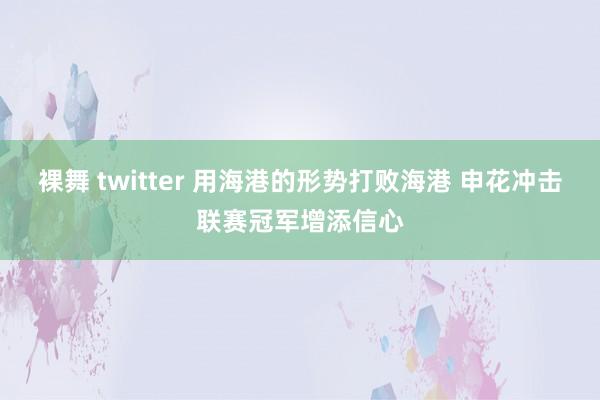 裸舞 twitter 用海港的形势打败海港 申花冲击联赛冠军增添信心
