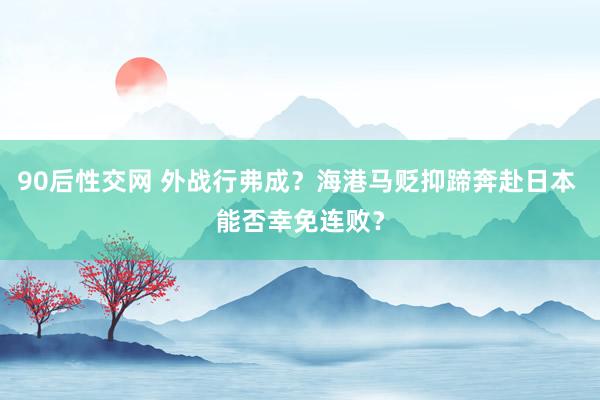 90后性交网 外战行弗成？海港马贬抑蹄奔赴日本 能否幸免连败？