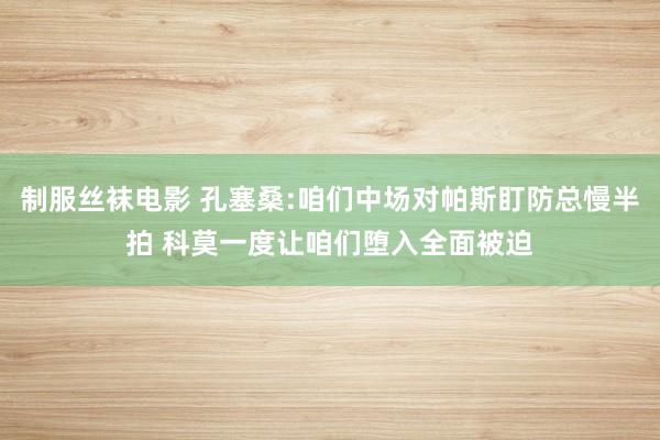 制服丝袜电影 孔塞桑:咱们中场对帕斯盯防总慢半拍 科莫一度让咱们堕入全面被迫