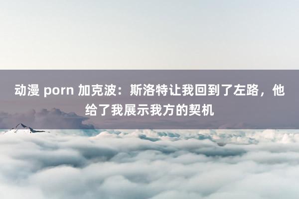 动漫 porn 加克波：斯洛特让我回到了左路，他给了我展示我方的契机