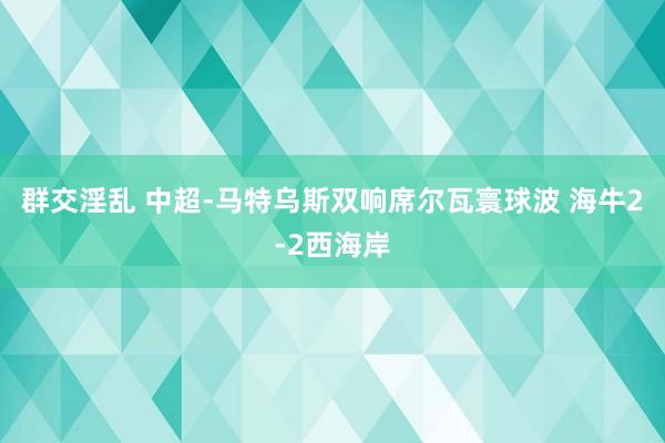 群交淫乱 中超-马特乌斯双响席尔瓦寰球波 海牛2-2西海岸
