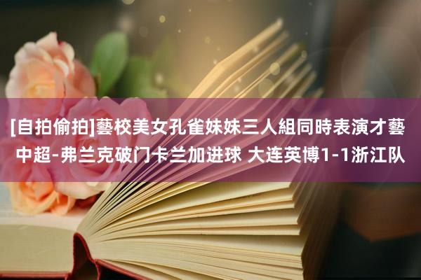 [自拍偷拍]藝校美女孔雀妹妹三人組同時表演才藝 中超-弗兰克破门卡兰加进球 大连英博1-1浙江队
