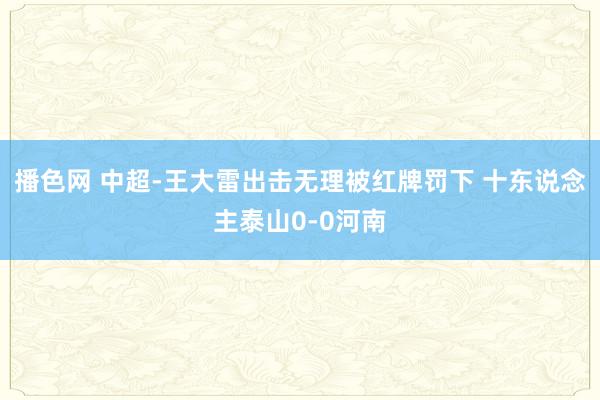播色网 中超-王大雷出击无理被红牌罚下 十东说念主泰山0-0河南
