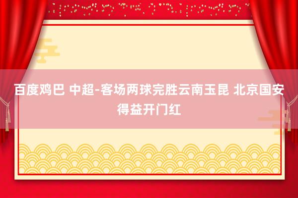 百度鸡巴 中超-客场两球完胜云南玉昆 北京国安得益开门红