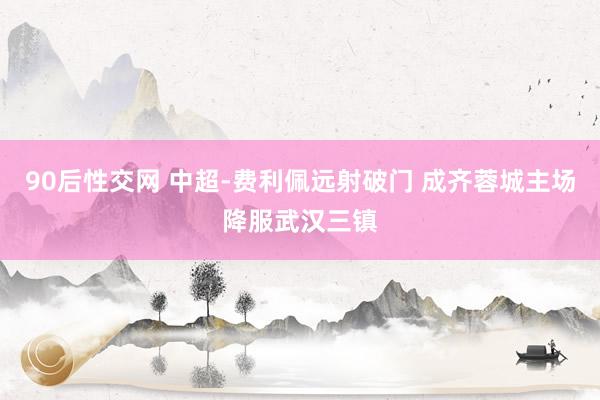 90后性交网 中超-费利佩远射破门 成齐蓉城主场降服武汉三镇