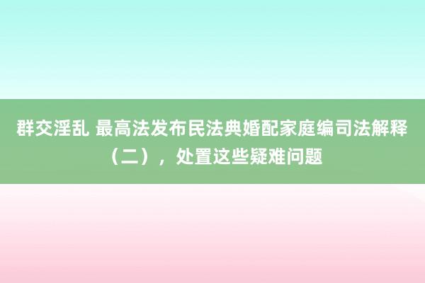 群交淫乱 最高法发布民法典婚配家庭编司法解释（二），处置这些疑难问题