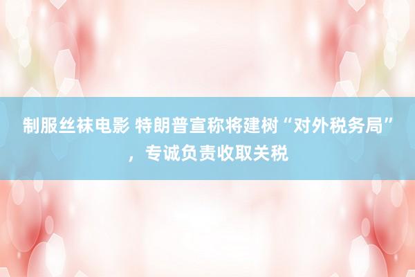 制服丝袜电影 特朗普宣称将建树“对外税务局”，专诚负责收取关税