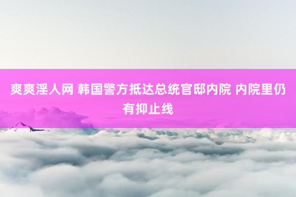爽爽淫人网 韩国警方抵达总统官邸内院 内院里仍有抑止线