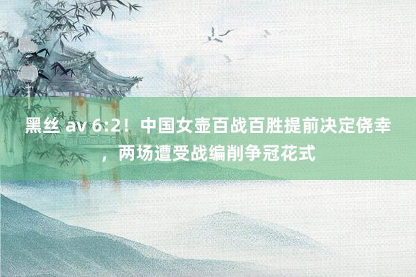 黑丝 av 6:2！中国女壶百战百胜提前决定侥幸，两场遭受战编削争冠花式