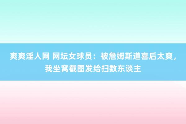 爽爽淫人网 网坛女球员：被詹姆斯道喜后太爽，我坐窝截图发给扫数东谈主