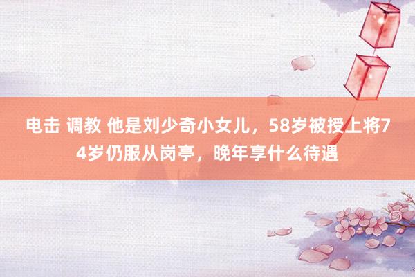 电击 调教 他是刘少奇小女儿，58岁被授上将74岁仍服从岗亭，晚年享什么待遇