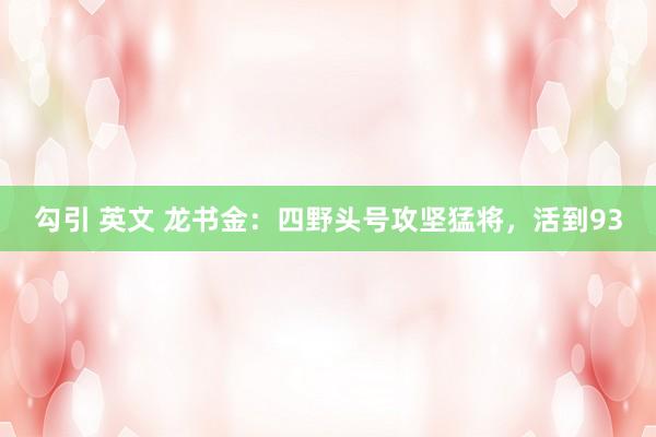 勾引 英文 龙书金：四野头号攻坚猛将，活到93