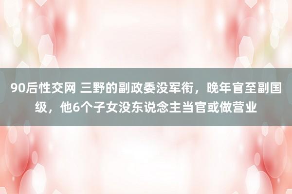90后性交网 三野的副政委没军衔，晚年官至副国级，他6个子女没东说念主当官或做营业