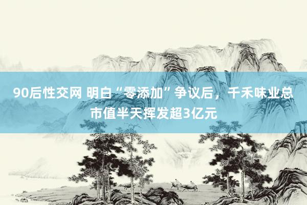 90后性交网 明白“零添加”争议后，千禾味业总市值半天挥发超3亿元