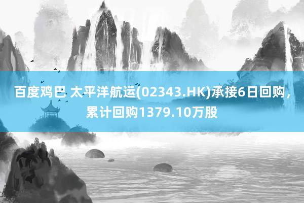 百度鸡巴 太平洋航运(02343.HK)承接6日回购，累计回购1379.10万股
