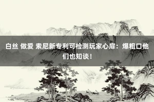 白丝 做爱 索尼新专利可检测玩家心扉：爆粗口他们也知谈！