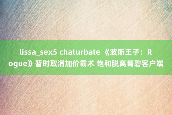 lissa_sex5 chaturbate 《波斯王子：Rogue》暂时取消加价霸术 饱和脱离育碧客户端