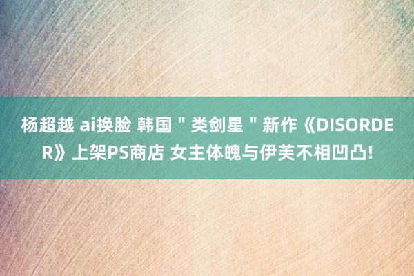 杨超越 ai换脸 韩国＂类剑星＂新作《DISORDER》上架PS商店 女主体魄与伊芙不相凹凸!