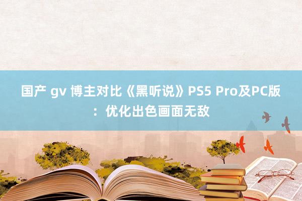 国产 gv 博主对比《黑听说》PS5 Pro及PC版：优化出色画面无敌