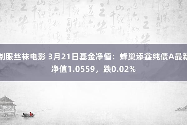 制服丝袜电影 3月21日基金净值：蜂巢添鑫纯债A最新净值1.0559，跌0.02%