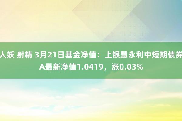 人妖 射精 3月21日基金净值：上银慧永利中短期债券A最新净值1.0419，涨0.03%