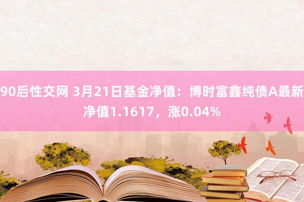 90后性交网 3月21日基金净值：博时富鑫纯债A最新净值1.1617，涨0.04%
