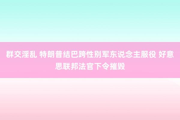 群交淫乱 特朗普结巴跨性别军东说念主服役 好意思联邦法官下令摧毁