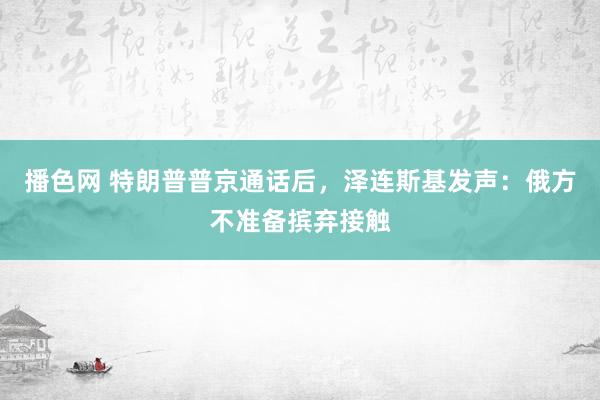 播色网 特朗普普京通话后，泽连斯基发声：俄方不准备摈弃接触