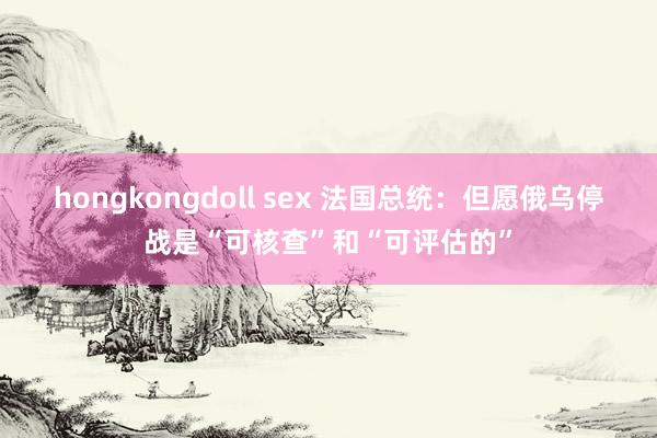 hongkongdoll sex 法国总统：但愿俄乌停战是“可核查”和“可评估的”