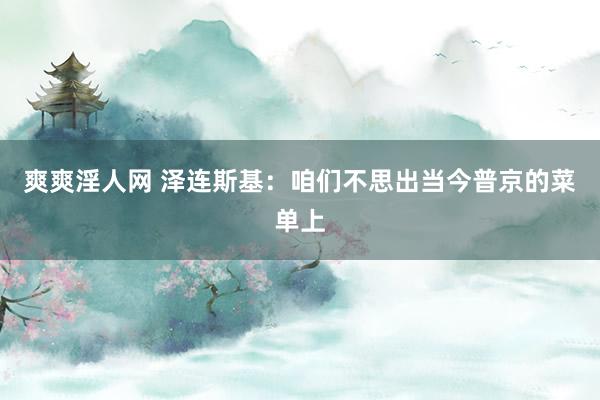爽爽淫人网 泽连斯基：咱们不思出当今普京的菜单上