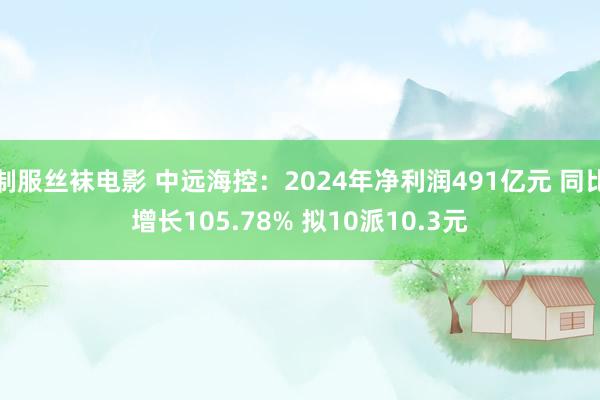 制服丝袜电影 中远海控：2024年净利润491亿元 同比增长105.78% 拟10派10.3元