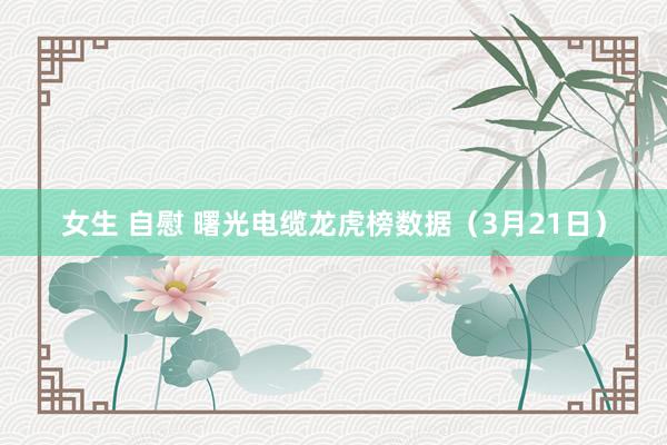 女生 自慰 曙光电缆龙虎榜数据（3月21日）
