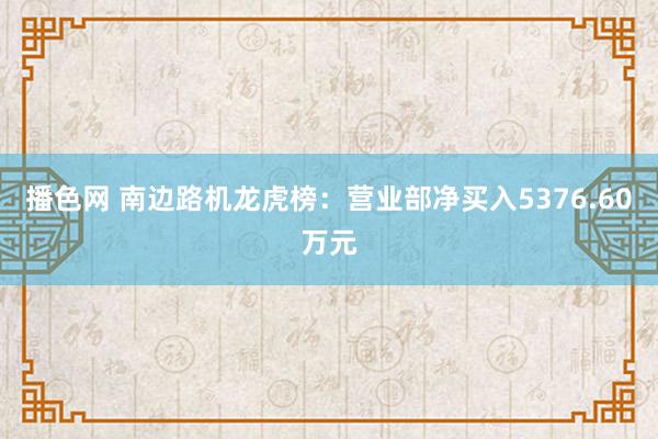 播色网 南边路机龙虎榜：营业部净买入5376.60万元