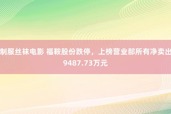 制服丝袜电影 福鞍股份跌停，上榜营业部所有净卖出9487.73万元