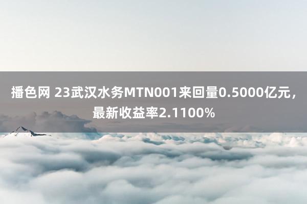 播色网 23武汉水务MTN001来回量0.5000亿元，最新收益率2.1100%