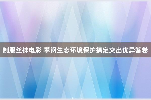 制服丝袜电影 攀钢生态环境保护搞定交出优异答卷