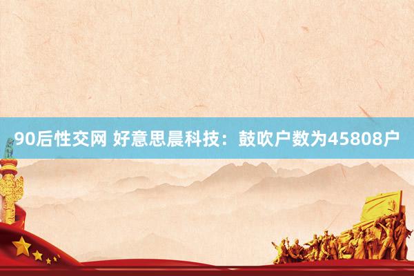 90后性交网 好意思晨科技：鼓吹户数为45808户
