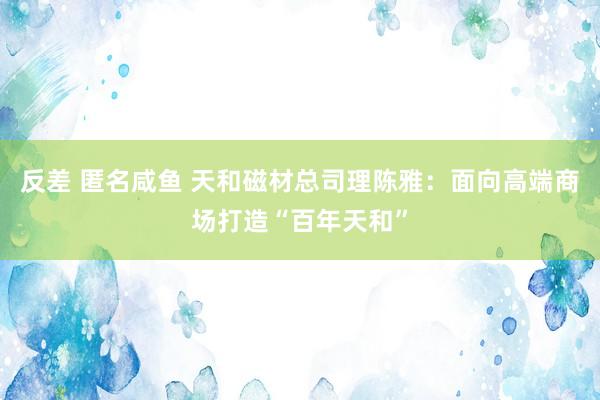 反差 匿名咸鱼 天和磁材总司理陈雅：面向高端商场打造“百年天和”