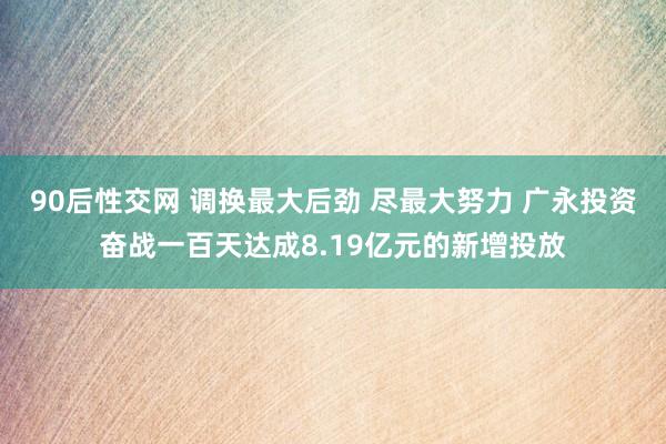 90后性交网 调换最大后劲 尽最大努力 广永投资奋战一百天达成8.19亿元的新增投放