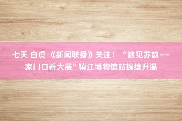 七天 白虎 《新闻联播》关注！ “数见苏韵——家门口看大展”镇江博物馆站握续升温